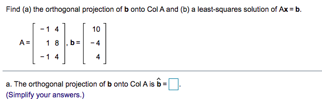 Find (a) the orthogonal projection of b onto Col A and (b) a least-squares solution of Ax = b.
1 4
10
A =
1 8
b =
- 1 4
4
a. The orthogonal projection of b onto Col A is b=
(Simplify your answers.)
