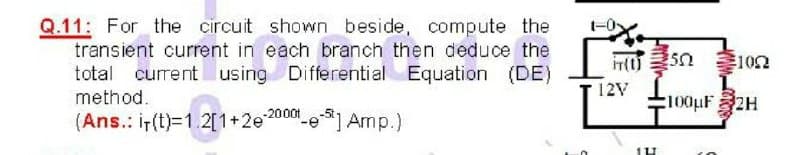 Q.11: For the circuit shown beside, compute the
transient current in each branch then deduce the
total current using Differential Equation (DE)
102
12V
method.
100pF2H
(Ans.: i-(t)=1.2[1+2e20001
"-e Amp.)
