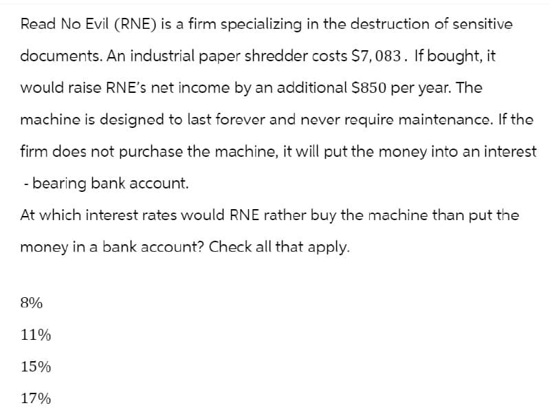 Read No Evil (RNE) is a firm specializing in the destruction of sensitive
documents. An industrial paper shredder costs $7,083. If bought, it
would raise RNE's net income by an additional $850 per year. The
machine is designed to last forever and never require maintenance. If the
firm does not purchase the machine, it will put the money into an interest
- bearing bank account.
At which interest rates would RNE rather buy the machine than put the
money in a bank account? Check all that apply.
8%
11%
15%
17%