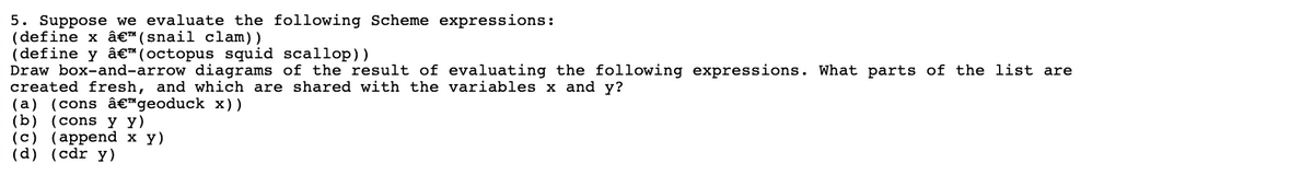 5. Suppose we evaluate the following Scheme expressions:
(define x â€ (snail clam)).
(define y â€" (octopus squid scallop))
Draw box-and-arrow diagrams of the result of evaluating the following expressions. What parts of the list are
created fresh, and which are shared with the variables x and y?
(a) (cons â€™ geoduck x))
(b) (cons y Y)
(c) (append x y)
(d) (cdr y)