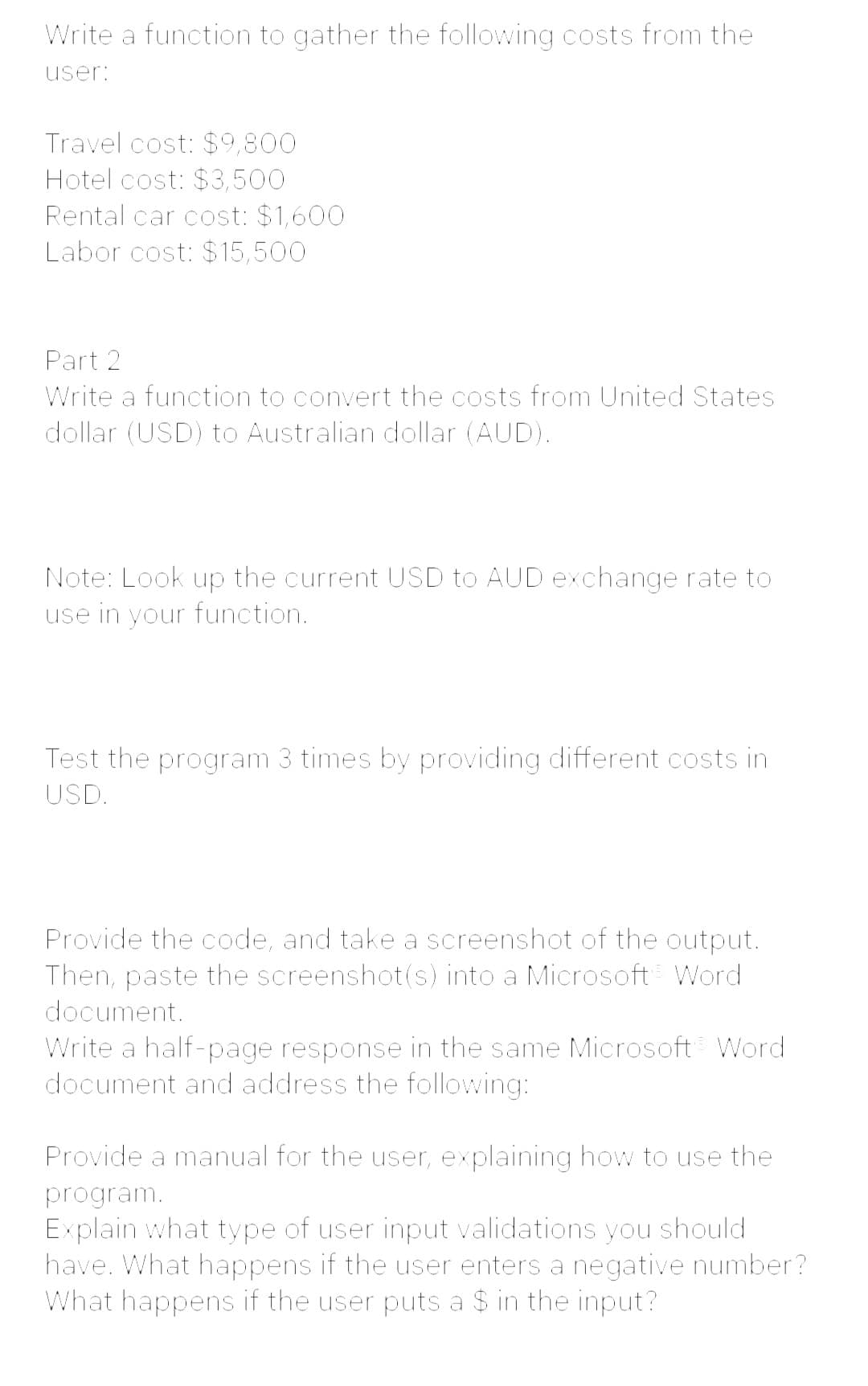 Write a function to gather the following costs from the
user:
Travel cost: $9,800
Hotel cost: $3,500
Rental car cost: $1,600
Labor cost: $15,500
Part 2
Write a function to convert the costs from United States
dollar (USD) to Australian dollar (AUD).
Note: Look up the current USD to AUD exchange rate to
use in your function.
Test the program 3 times by providing different costs in
USD.
Provide the code, and take a screenshot of the output.
Then, paste the screenshot(s) into a Microsoft Word
document.
Write a half-page response in the same Microsoft Word
document and address the following:
Provide a manual for the user, explaining how to use the
program.
Explain what type of user input validations you should
have. What happens if the user enters a negative number?
What happens if the user puts a $ in the input?