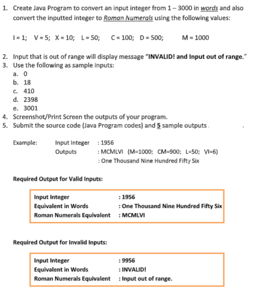 1. Create Java Program to convert an input integer from 1-3000 in words and also
convert the inputted integer to Roman Numerals using the following values:
I=1; V=5; X = 10; L=50; C = 100; D = 500;
M = 1000
2. Input that is out of range will display message "INVALID! and Input out of range."
3. Use the following as sample inputs:
a. 0
b. 18
c. 410
d. 2398
e. 3001
4.
Screenshot/Print Screen the outputs of your program.
5. Submit the source code (Java Program codes) and 5 sample outputs
Example:
Input Integer : 1956
Outputs
: MCMLVI (M=1000; CM-900; L=50; VI-6)
: One Thousand Nine Hundred Fifty Six
Required Output for Valid Inputs:
Input Integer
Equivalent in Words
Roman Numerals Equivalent
Required Output for Invalid Inputs:
: 1956
: One Thousand Nine Hundred Fifty Six
: MCMLVI
Input Integer
Equivalent in Words
INVALID!
Roman Numerals Equivalent: Input out of range.
:9956
: