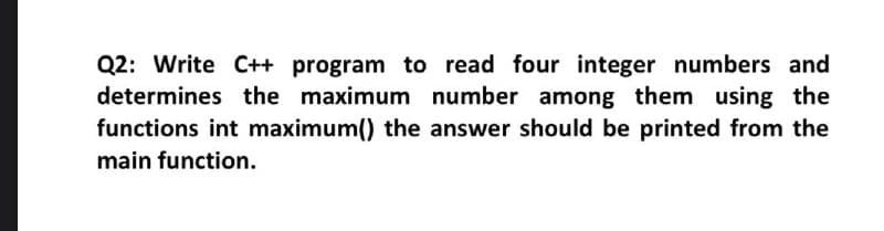 Q2: Write C++ program to read four integer numbers and
determines the maximum number among them using the
functions int maximum() the answer should be printed from the
main function.