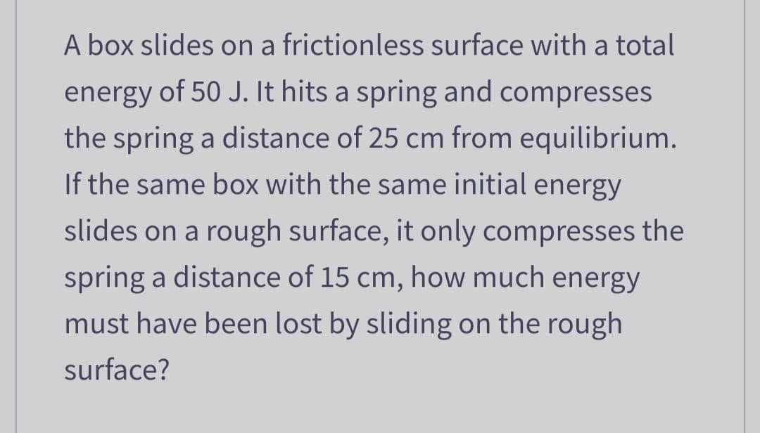 A box slides on a frictionless surface with a total
energy of 50 J. It hits a spring and compresses
the spring a distance of 25 cm from equilibrium.
If the same box with the same initial energy
slides on a rough surface, it only compresses the
spring a distance of 15 cm, how much energy
must have been lost by sliding on the rough
surface?