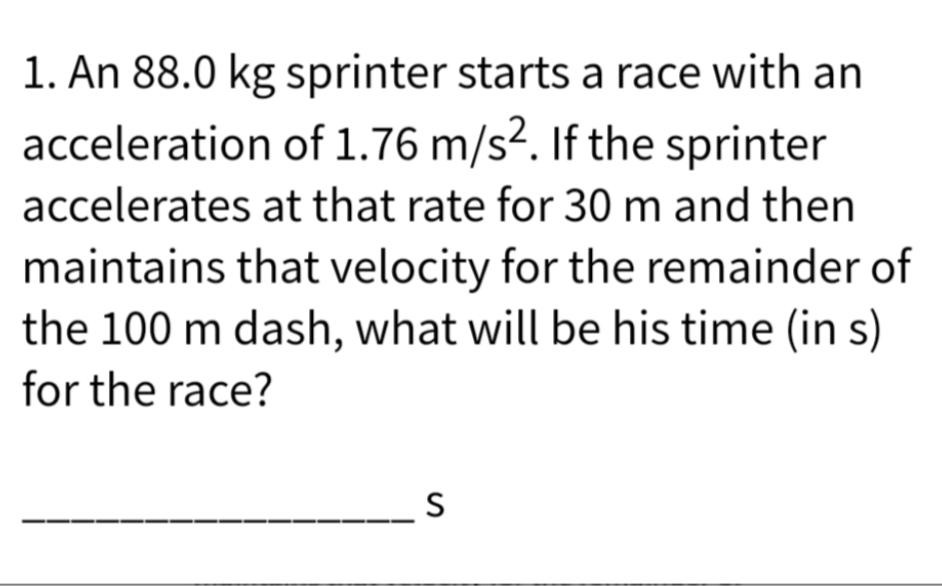 1. An 88.0 kg sprinter starts a race with an
of 1.76 m/s². If the sprinter
at that rate for 30 m and then
acceleration
accelerates
maintains that velocity for the remainder of
the 100 m dash, what will be his time (in s)
for the race?
S