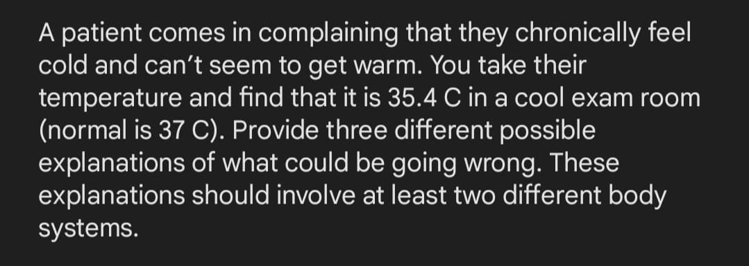 A patient comes in complaining that they chronically feel
cold and can't seem to get warm. You take their
temperature and find that it is 35.4 C in a cool exam room
(normal is 37 C). Provide three different possible
explanations of what could be going wrong. These
explanations should involve at least two different body
systems.