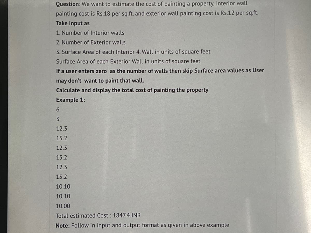 Question: We want to estimate the cost of painting a property. Interior wall
painting cost is Rs.18 per sq.ft. and exterior wall painting cost is Rs.12 per sq.ft.
Take input as
1. Number of Interior walls
2. Number of Exterior walls
3. Surface Area of each Interior 4. Wall in units of square feet
Surface Area of each Exterior Wall in units of square feet
If a user enters zero as the number of walls then skip Surface area values as User
may don't want to paint that wall.
Calculate and display the total cost of painting the property
Example 1:
6
3
12.3
15.2
12.3
15.2
12.3
15.2
10.10
10.10
10.00
Total estimated Cost: 1847.4 INR
Note: Follow in input and output format as given in above example