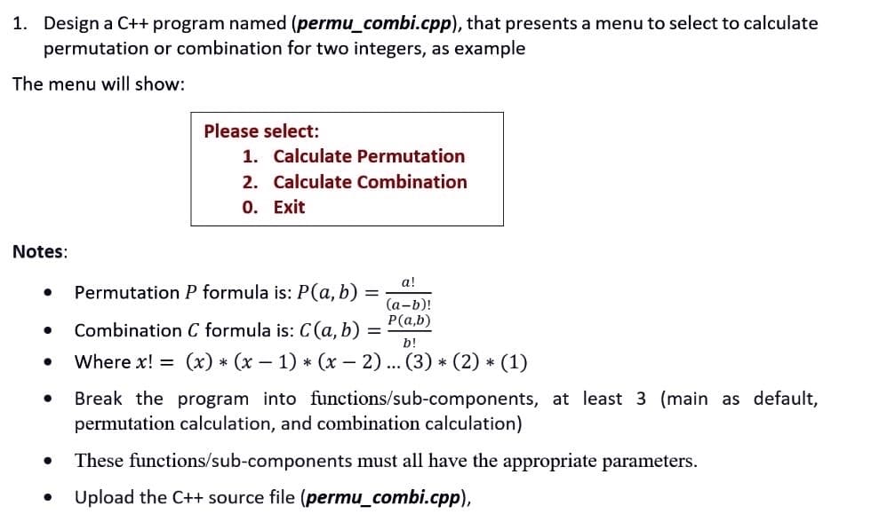 1. Design a C++ program named (permu_combi.cpp), that presents a menu to select to calculate
permutation or combination for two integers, as example
The menu will show:
Notes:
●
●
●
●
●
Please select:
1. Calculate Permutation
2. Calculate Combination
0. Exit
Permutation P formula is: P(a, b)
Combination C formula is: C(a, b)
=
a!
(a-b)!
P(a,b)
b!
Where x! = (x) * (x - 1)*(x − 2) ... (3) * (2) * (1)
Break the program into functions/sub-components, at least 3 (main as default,
permutation calculation, and combination calculation)
These functions/sub-components must all have the appropriate parameters.
Upload the C++ source file (permu_combi.cpp),