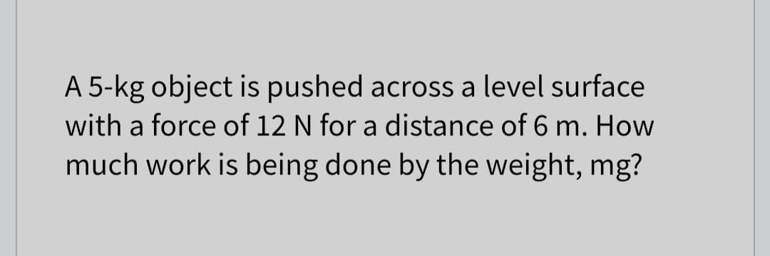 A 5-kg object is pushed across a level surface
with a force of 12 N for a distance of 6 m. How
much work is being done by the weight, mg?