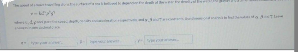 The speed of a wave travelling along the surface of a sea is believed to depend on the depth of the water, the density of the water, the gravity and
v = kdº p" g
where t, d, pand g are the speed, depth, density and acceleration respectively, and or, B and Y are constants. Use dimensional analysis to find the values of a, Band Y. Leave
answers in one decimal place.
a= type your answer....
B= type your answer...
V=
type your answer.....