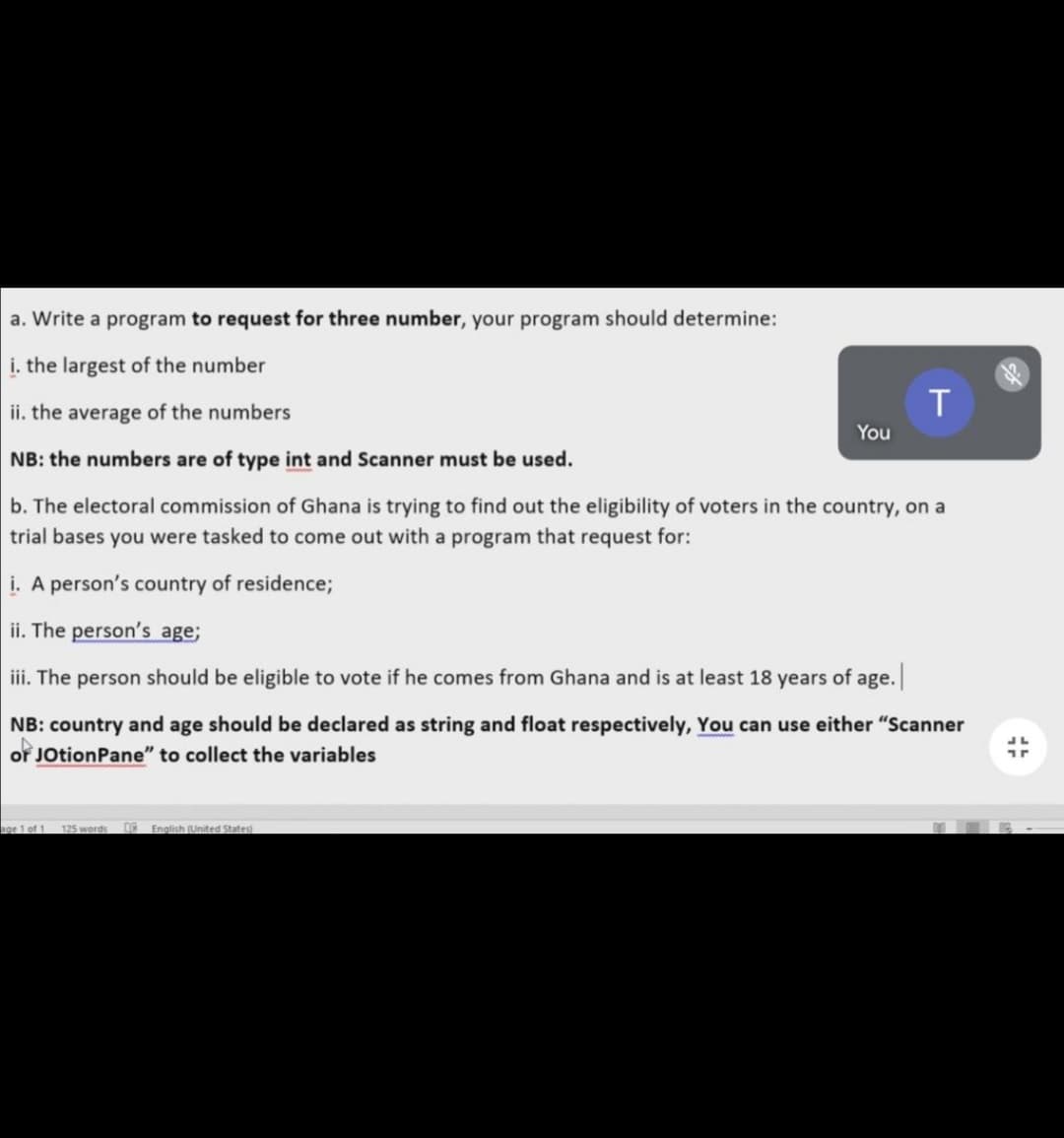 a. Write a program to request for three number, your program should determine:
i. the largest of the number
ii. the average of the numbers
NB: the numbers are of type int and Scanner must be used.
b. The electoral commission of Ghana is trying to find out the eligibility of voters in the country, on a
trial bases you were tasked to come out with a program that request for:
i. A person's country of residence;
ii. The person's age;
iii. The person should be eligible to vote if he comes from Ghana and is at least 18 years of age.
NB: country and age should be declared as string and float respectively, You can use either "Scanner
of JotionPane" to collect the variables
age 1 of 1 125 words
English (United States)
You
T
43