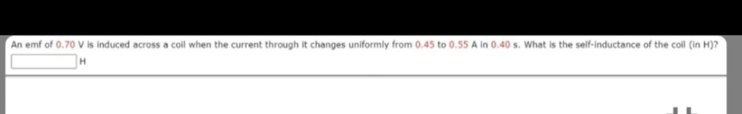An emf of 0.70 V is induced across coil when the current through it changes uniformly from 0.45 to 0.55 A in 0.40 s. What is the self-inductance of the coil (in H)?
H
J