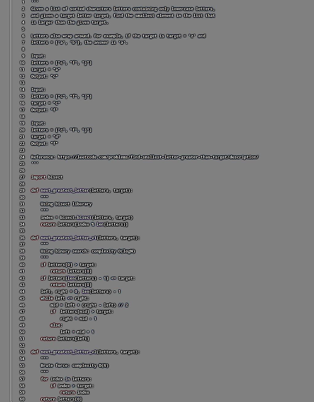 858959089988858888888888888888888888888888888880OLOGAWN-
2. Given a list of sorted characters letters containing only lowercase letters,
3 and given a target letter target, find the smallest element in the list that
4 is larger than the given target.
Letters also wrap around. For example, if the target is target="Z" and
7 letters = ['a', 'b'], the answer is 'a'.
9 Input:
10 letters = ["c", "f", "j"]
11 target="a"
12 Output: "c²
14 Input:
15 letters = ["c", "f", "j")
16 target = "C"
17 Output: "f
19 Input:
20 letters ["c", "f", "j"]
21 target="d
22 Output: "f"
23
Reference: https://leetcode.com/problems/find-smallest-letter-greater-than-target/description/
25 000
26
27 import bisect
30
31
32
35
37
40
45
49
52
def next greatest_letter (letters, target):
www
Using bisect libarary
www
index= bisect.bisect(letters, target)
return letters [index % len(letters)]
def next_greatest_letter_v1(letters, target):
www
Using binary search: complexity 0(logN)
***
if letters [0] > target:
return letters[0]
if letters [len(letters) 1] << target:
return letters [0]
left, right = 0, len(letters) = 11
while left << right:
mid= left + (right = left) // 2
if letters[mid] > target:
right = mid = 1
else:
left = mid 1
return letters [left]
def next_greatest_letter_v2(letters, target):
www
Brute force: complexity 0(N)
www
for index in letters:
if index > target:
return index
return letters [0]