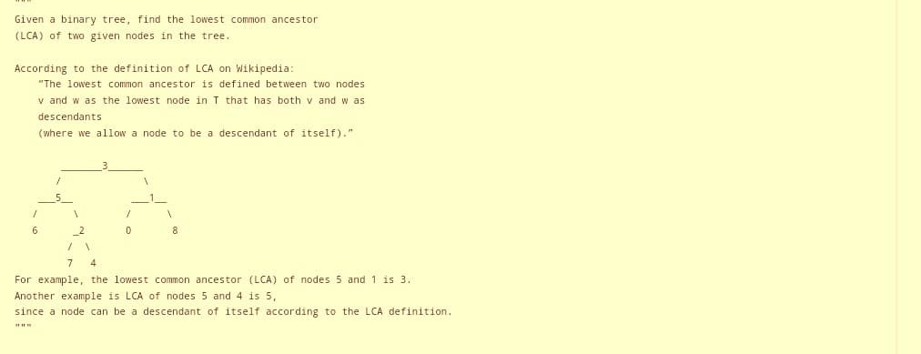 Given a binary tree, find the lowest common ancestor
(LCA) of two given nodes in the tree.
According to the definition of LCA on Wikipedia:
"The lowest common ancestor is defined between two nodes
v and w as the lowest node in T that has both v and w as
descendants
(where we allow a node to be a descendant of itself)."
/
6
1
2
1
0
1
8
7 4
For example, the lowest common ancestor (LCA) of nodes 5 and 1 is 3.
Another example is LCA of nodes 5 and 4 is 5,
since a node can be a descendant of itself according to the LCA definition.