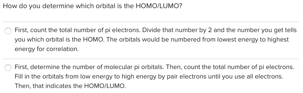 How do you determine which orbital is the HOMO/LUMO?
First, count the total number of pi electrons. Divide that number by 2 and the number you get tells
you which orbital is the HOMO. The orbitals would be numbered from lowest energy to highest
energy for correlation.
First, determine the number of molecular pi orbitals. Then, count the total number of pi electrons.
Fill in the orbitals from low energy to high energy by pair electrons until you use all electrons.
Then, that indicates the HOMO/LUMO.
