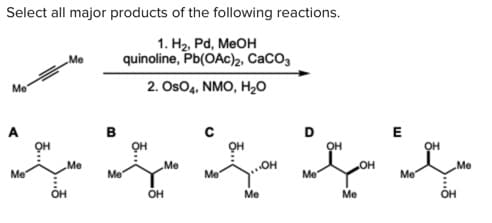 Select all major products of the following reactions.
1. H2, Pd, MeOH
quinoline, Pb(OAc)2, CACO3
Me
2. Os04, NMO, H20
Me"
A
в
E
OH
он
Me
Me
Me
Me
Me
Me
Me
Me
OH
OH
Ме
Me
OH
