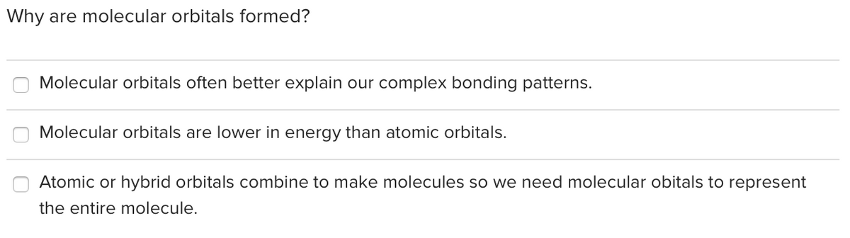 Why are molecular orbitals formed?
Molecular orbitals often better explain our complex bonding patterns.
Molecular orbitals are lower in energy than atomic orbitals.
Atomic or hybrid orbitals combine to make molecules so we need molecular obitals to represent
the entire molecule.
