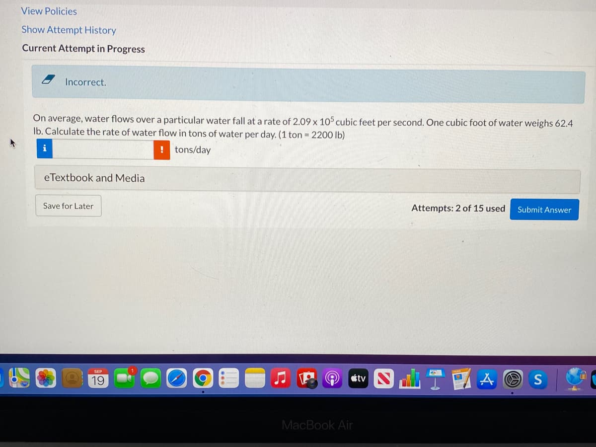 View Policies
Show Attempt History
Current Attempt in Progress
Incorrect.
On average, water flows over a particular water fall at a rate of 2.09 x 105 cubic feet per second. One cubic foot of water weighs 62.4
Ib. Calculate the rate of water flow in tons of water per day. (1 ton = 2200 lb)
i
! tons/day
eTextbook and Media
Save for Later
Attempts: 2 of 15 used
Submit Answer
tv T
SEP
19
A O S
MacBook Air
