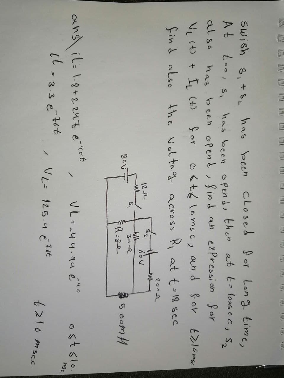 Swish s, +s has been closed for Long time,
At
has been o pend, then at t- lons e c, S,
has been opend, Sind an expression for
O <t6 loms c, and for
also
ノ
VL (t) + IL (t)
for
find olso
the volta gg across R at t=18 sec
%3D
200h
122
S2
302
FR=8e
5 oom H
ans il: 1.8+2247 e 4ot
VL=-44.94 éao
ostslo
= 3-3 e
VL= 125.4 e 2ot
6210 msec
