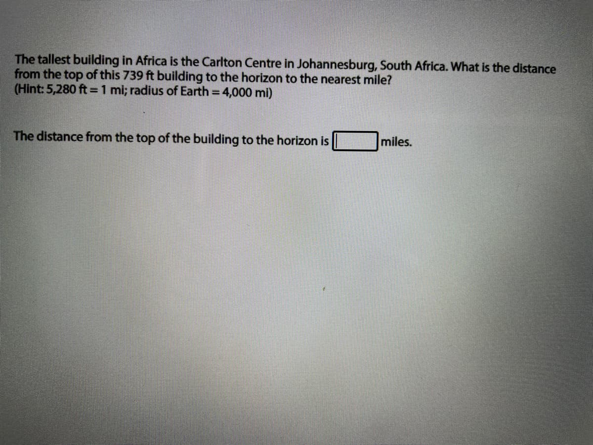 The tallest building in Africa Is the Carlton Centre in Johannesburg, South Africa. What Is the distance
from the top of this 739 ft building to the horizon to the nearest mile?
(Hint: 5,280 ft =1 mi; radius of Earth = 4,000 mi)
The distance from the top of the building to the horizon is
miles.
