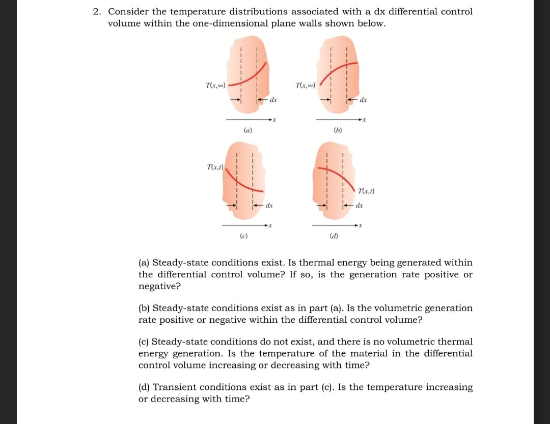 2. Consider the temperature distributions associated with a dx differential control
volume within the one-dimensional plane walls shown below.
T(x,00)
T\x,00)
* dx
* dx
(a)
(Б)
Tx,1)
T(x,1)
* dx
dx
(c)
(d)
(a) Steady-state conditions exist. Is thermal energy being generated within
the differential control volume? If so, is the generation rate positive or
negative?
(b) Steady-state conditions exist as in part (a). Is the volumetric generation
rate positive or negative within the differential control volume?
(c) Steady-state conditions do not exist, and there is no volumetric thermal
energy generation. Is the temperature of the material in the differential
control volume increasing or decreasing with time?
(d) Transient conditions exist as in part (c). Is the temperature increasing
or decreasing with time?
