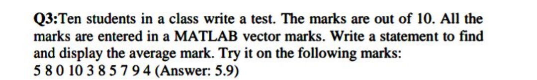 Q3:Ten students in a class write a test. The marks are out of 10. All the
marks are entered in a MATLAB vector marks. Write a statement to find
and display the average mark. Try it on the following marks:
580 10 3 85794 (Answer: 5.9)
