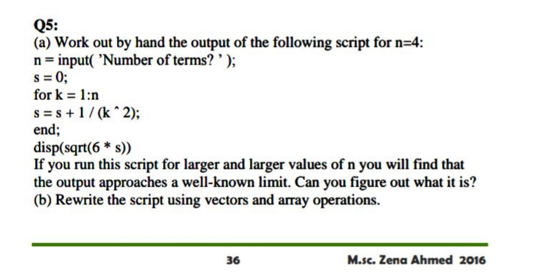 Q5:
(a) Work out by hand the output of the following script for n=4:
n = input( 'Number of terms? ');
s = 0;
for k = 1:n
%3D
s = s +1/ (k^ 2);
end;
disp(sqrt(6 * s))
If you run this script for larger and larger values of n you will find that
the output approaches a well-known limit. Can you figure out what it is?
(b) Rewrite the script using vectors and array operations.
36
M.sc. Zena Ahmed 2016
