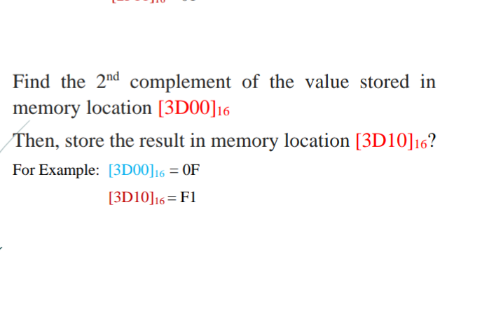 Find the 2nd complement of the value stored in
memory location [3D00]16
Then, store the result in memory location [3D10]16?
For Example: [3D00]16 = OF
[3D10]16=F1
