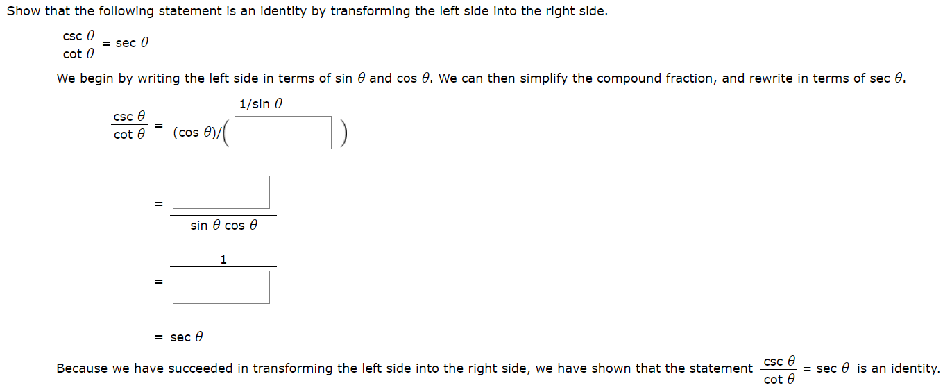 Show that the following statement is an identity by transforming the left side into the right side.
csc e
= sec
cot e
We begin by writing the left side in terms of sin 0 and cos 0. We can then simplify the compound fraction, and rewrite in terms of sec 0.
1/sin e
cSc e
(cos 0),
cot e
sin 0 cos e
1
= sec e
Because we have succeeded in transforming the left side into the right side, we have shown that the statement Csc 0
= sec 0 is an identity.
cot e
