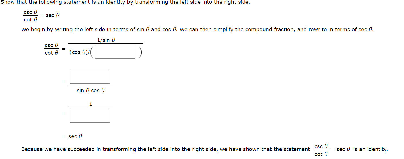 Show that the following statement is an identity by transtorming the left side into the right side.
CSC A
= sec e
cot
We begin by writing the left side in terms of sin 0 and cos 0. We can then simplify the compound fraction, and rewrite in terms of sec 0
1/sin e
csc
(cos 0)
cot e
sin e cos 6
1
= sec e
Because we have succeeded in transforming the left side into the right side, we have shown that the statement CSc e
= sec
is an identity.
cot e
