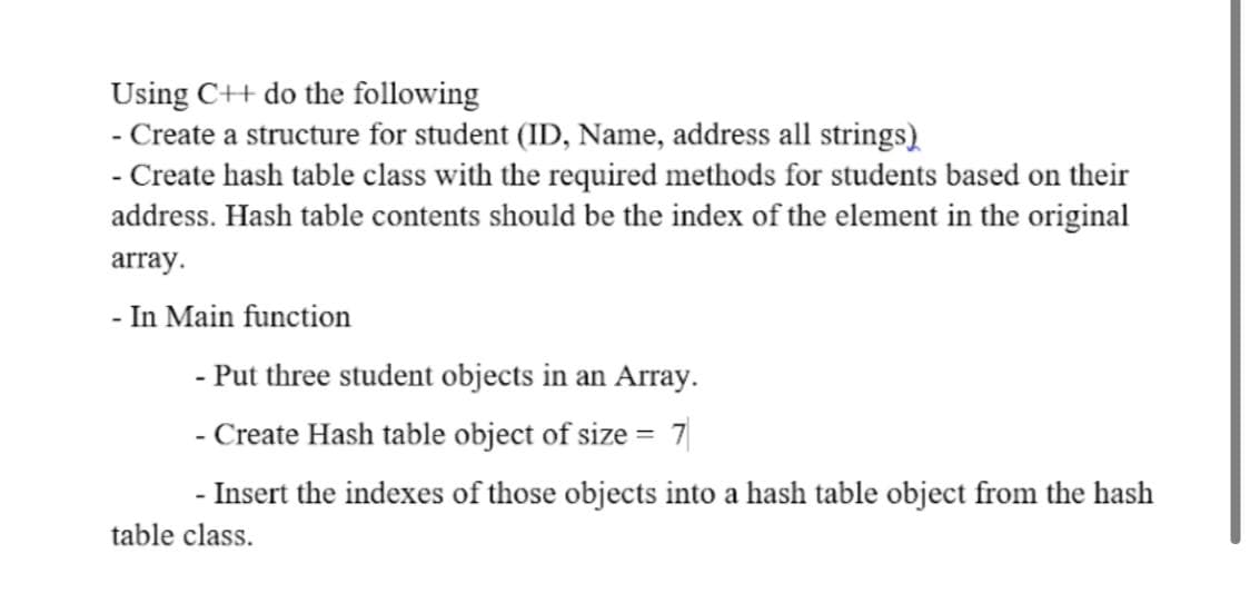 Using C++ do the following
- Create a structure for student (ID, Name, address all strings)
- Create hash table class with the required methods for students based on their
address. Hash table contents should be the index of the element in the original
array.
- In Main function
- Put three student objects in an Array.
- Create Hash table object of size = 7
- Insert the indexes of those objects into a hash table object from the hash
table class.
