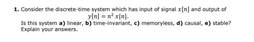 1. Consider the discrete-time system which has input of signal x[n] and output of
y[n] = n² x[n].
Is this system a) linear, b) time-invariant, c) memoryless, d) causal, e) stable?
Explain your answers.
