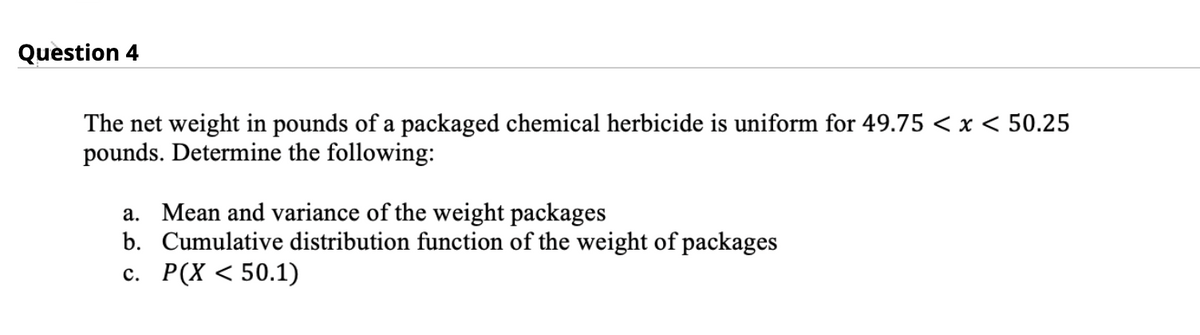 Question 4
The net weight in pounds of a packaged chemical herbicide is uniform for 49.75 <x < 50.25
pounds. Determine the following:
a. Mean and variance of the weight packages
b. Cumulative distribution function of the weight of packages
с. Р(Х < 50.1)
