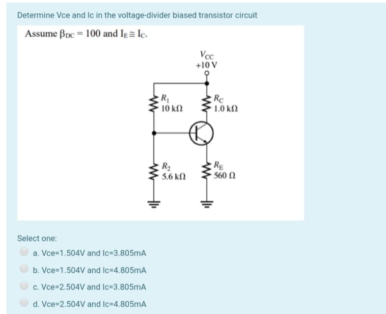 Determine Vce and Ic in the voltage-divider biased transistor circuit
Assume Bpc = 100 and Ie= Ic.
Vcc
+10 V
R
10 ΚΩ
Re
31,0 kN
R2
5.6 kN
RE
- 560 N
Select one:
a. Vce=1.504V and Ic=3.805MA
b. Vce=1.504V and Ic=4.805mA
c. Vce=2.504V and Ic=3.805mA
d. Vce=2.504V and Ic=4.805mA
