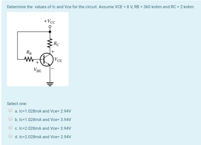 Determine the values of Ic and Vce for the circuit. Assume VCE = 8 V, RB = 360 kohm and RC = 2 kohm
+Vcc
Rc
RB
VCE
VBE
Select one:
a. Ic=1.028mA and Vce= 2.94V
b. Ic=1.028mA and Vce= 3.94V
c. Ic=2.028mA and Vce= 3.94V
d. Ic=2.028mA and Vce= 2.94V
