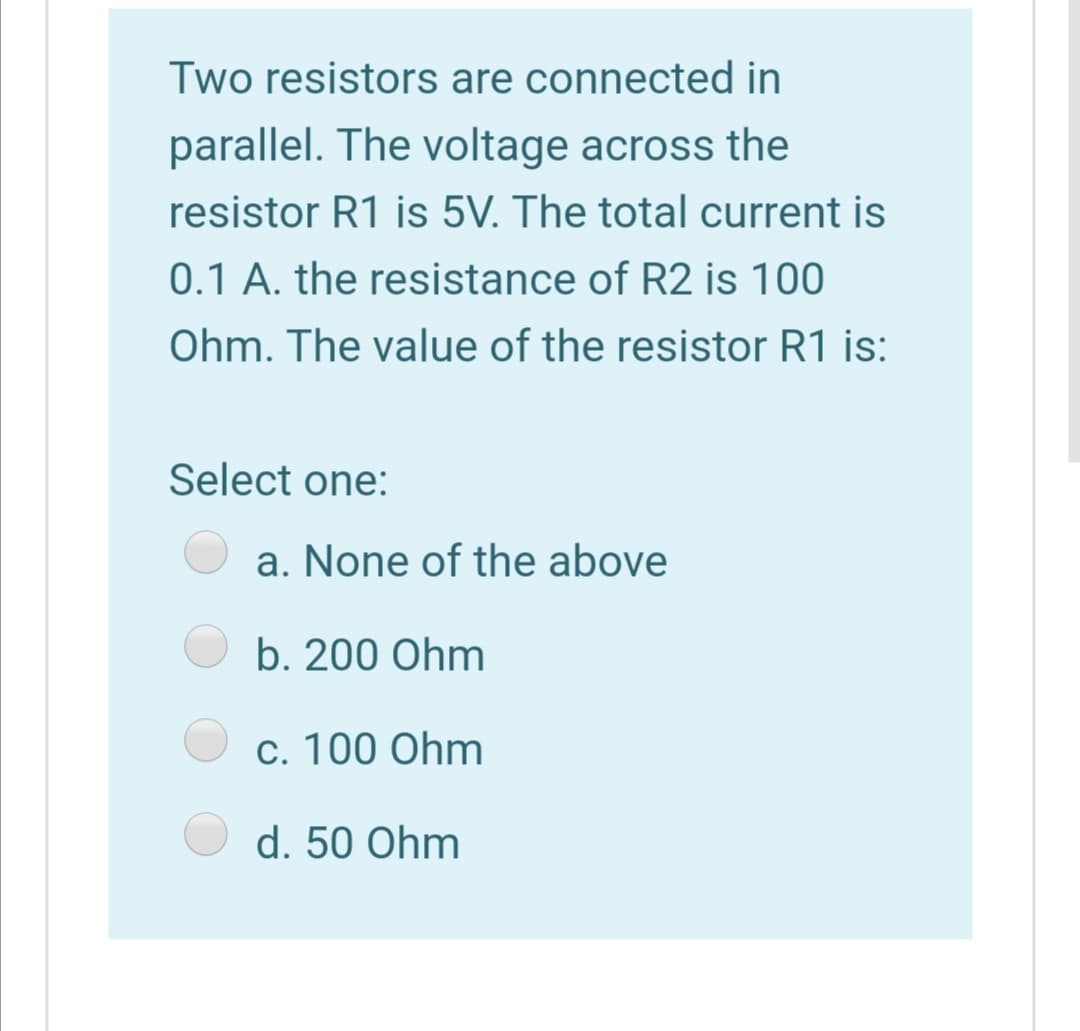 Two resistors are connected in
parallel. The voltage across the
resistor R1 is 5V. The total current is
0.1 A. the resistance of R2 is 100
Ohm. The value of the resistor R1 is:
Select one:
a. None of the above
b. 200 Ohm
c. 100 Ohm
d. 50 Ohm
