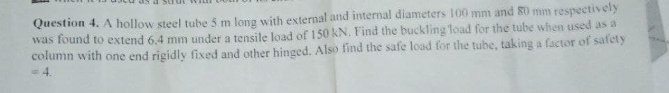 Question 4. A hollow steel tube 5 m long with external and internal diameters 100 mm and 80 mm respectively
was found to extend 6.4 mm under a tensile load of 150 kN. Find the buckling load for the tube when used as a
column with one end rigidly fixed and other hinged. Also find the safe load for the tube, taking a factor of safety
= 4.
