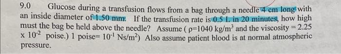 9.0
Glucose during a transfusion flows from a bag through a needle 4 cm long with
an inside diameter of 1.50 mm: If the transfusion rate is 0.5 L in 20 minutes, how high
must the bag be held above the needle? Assume ( p=1040 kg/m and the viscosity 2.25
x 10" poise.) 1 poise= 10' Ns/m?) Also assume patient blood is at normal atmospheric
pressure.
