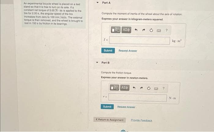Part A
An experimental bicycle wheel is placed on a test
stand so that it is free to turn on its axle. It a
constant net torque of 5.00 N m is applied to the
tire for 2.00 s, the angular speed of the tire
increases from zero to 100 rev/min. The external
torque is then removed, and the wheel is brought to
rest in 150 s by friction in its bearings.
Compute the moment of inertia of the wheel about the axis of rotation
Express your answer in kilogram-meters squared.
kg - m
Submit
Request Answer
Part B
Compute the friction torque
Express your anawer in newton-meters.
N.m
Submit
Request Answer
< Return to Assignment
Provide Feedback
