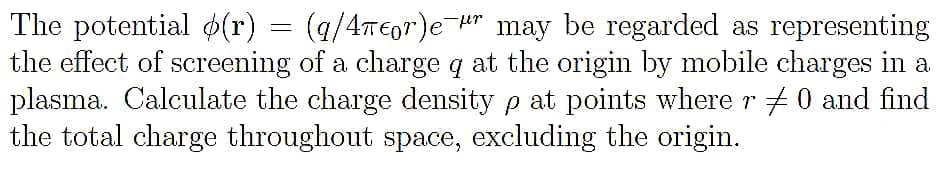 The potential d(r)
the effect of screening of a charge q at the origin by mobile charges in a
plasma. Calculate the charge density p at points where r #0 and find
the total charge throughout space, excluding the origin.
= (/4TE0")e H" may be regarded as representing
