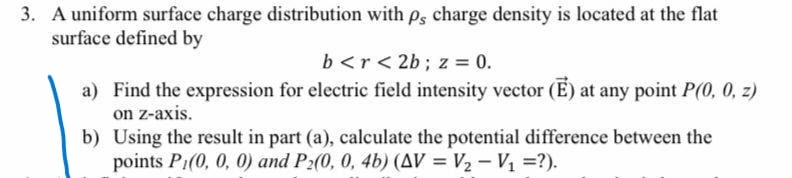 3. A uniform surface charge distribution with p, charge density is located at the flat
surface defined by
b <r< 2b; z = 0.
a) Find the expression for electric field intensity vector (E) at any point P(0, 0, z)
on z-axis.
b) Using the result in part (a), calculate the potential difference between the
points P1(0, 0, 0) and P:(0, 0, 4b) (AV = V2 – Vị =?).
