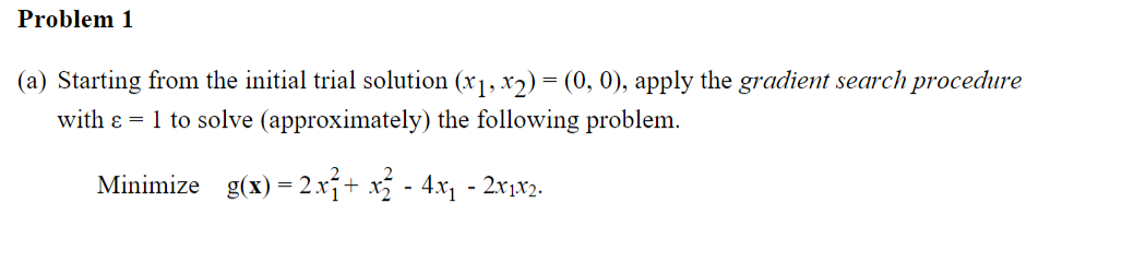 Problem 1
(a) Starting from the initial trial solution (x1, x2) = (0, 0), apply the gradient search procedure
with e = 1 to solve (approximately) the following problem.
Minimize g(x) = 2.xj+ x - 4x, - 2x1x2.
