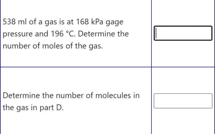 538 ml of a gas is at 168 kPa gage
pressure and 196 °C. Determine the
number of moles of the gas.
Determine the number of molecules in
the gas in part D.
