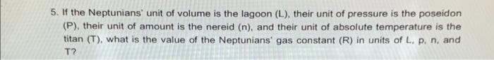 5. If the Neptunians' unit of volume is the lagoon (L), their unit of pressure is the poseidon
(P), their unit of amount is the nereid (n), and their unit of absolute temperature is the
titan (T), what is the value of the Neptunians' gas constant (R) in units of L, p. n, and
T?
