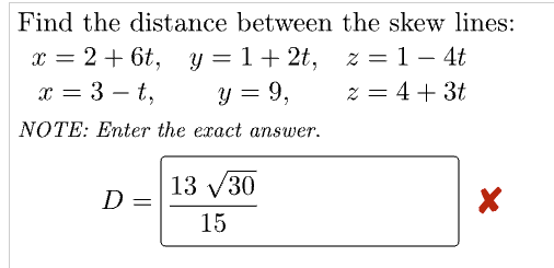 Find the distance between the skew lines:
z = 1-4t
x = 2 + 6t, y = 1+ 2t,
x = 3-t,
y = 9,
2 = 4 + 3t
NOTE: Enter the exact answer.
D =
13 √30
15