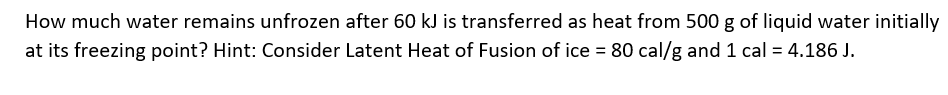 How much water remains unfrozen after 60 kJ is transferred as heat from 500 g of liquid water initially
at its freezing point? Hint: Consider Latent Heat of Fusion of ice = 80 cal/g and 1 cal = 4.186 J.