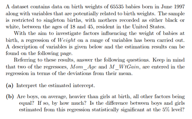 A dataset contains data on birth weights of 65535 babies born in June 1997
along with variables that are potentially related to birth weights. The sample
is restricted to singleton births, with mothers recorded as either black or
white, between the ages of 18 and 45, resident in the United States.
With the aim to investigate factors influencing the weight of babies at
birth, a regression of Weight on a range of variables has been carried out.
A description of variables is given below and the estimation results can be
found on the following page.
Referring to these results, answer the following questions. Keep in mind
that two of the regressors, Mom_Age and M_WtGain, are entered in the
regression in terms of the deviations from their mean.
(a) Interpret the estimated intercept.
(b) Are boys, on average, heavier than girls at birth, all other factors being
equal? If so, by how much? Is the difference between boys and girls
estimated from this regression statistically significant at the 5% level?
