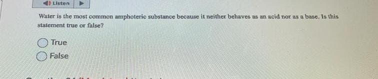 Listen
Water is the most common amphoteric substance because it neither behaves as an acid nor as a base. Is this
statement true or false?
True
False