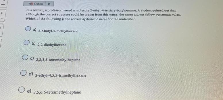 9
In a lecture, a professor named a molecule 2-ethyl-4-tertiary-butylpentane. A student pointed out that
although the correct structure could be drawn from this name, the name did not follow systematic rules.
Which of the following is the correct systematic name for the molecule?
a) 2-1-butyl-5-methylhexane
b) 2,2-diethylhexane
O c 2,2,3,5-tetramethylheptane
Listen
d) 2-ethyl-4,5,5-trimethylhexane
e) 3,5,6,6-tetramethylheptane