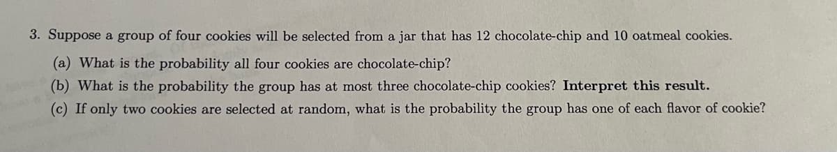 **Probability of Selecting Cookies from a Jar**

Consider a situation where a group of four cookies will be selected from a jar containing 12 chocolate-chip cookies and 10 oatmeal cookies. We are interested in finding various probabilities related to the selection of these cookies.

**Problem:**
- A total of 22 cookies: 12 chocolate-chip and 10 oatmeal.
- A group of four cookies is selected randomly.

**Question (a):**
What is the probability all four cookies are chocolate-chip?

**Question (b):**
What is the probability the group has at most three chocolate-chip cookies? Interpret this result.

**Question (c):**
If only two cookies are selected at random, what is the probability the group has one of each flavor of cookie?

---

### Solution:

#### (a) Probability all four cookies are chocolate-chip:

To determine this probability, we calculate the combination of choosing 4 chocolate-chip cookies from the 12 available, divided by the combination of choosing 4 cookies from all 22 cookies.

#### (b) Probability the group has at most three chocolate-chip cookies:

This involves finding the probability for 0, 1, 2, and 3 chocolate-chip cookies in the group. This is done by summing the respective probabilities for these scenarios.

#### (c) Probability the group has one of each flavor (two cookies selected):

We need to find the probability that among the two cookies selected, one is chocolate-chip and one is oatmeal.

### Diagrams/Graphs:

There are no diagrams or graphs provided in the image text.

---

These calculations help understand the outcomes and likelihoods when selecting a random group of cookies from a jar with different varieties.